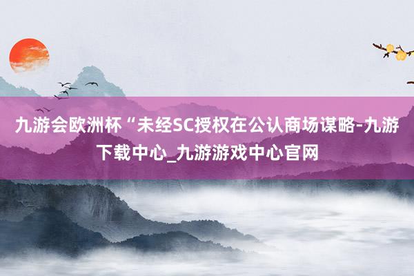 九游会欧洲杯“未经SC授权在公认商场谋略-九游下载中心_九游游戏中心官网