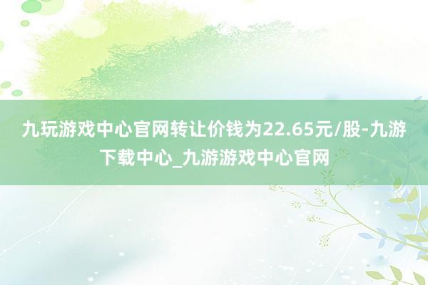 九玩游戏中心官网转让价钱为22.65元/股-九游下载中心_九游游戏中心官网