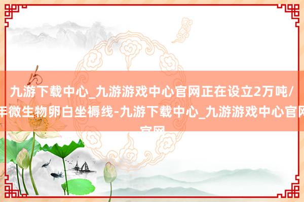 九游下载中心_九游游戏中心官网正在设立2万吨/年微生物卵白坐褥线-九游下载中心_九游游戏中心官网