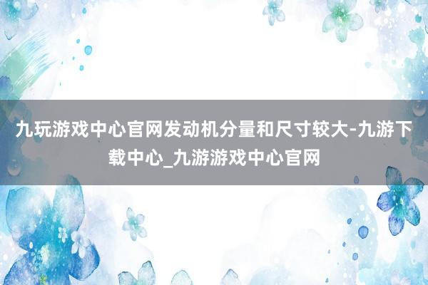 九玩游戏中心官网发动机分量和尺寸较大-九游下载中心_九游游戏中心官网