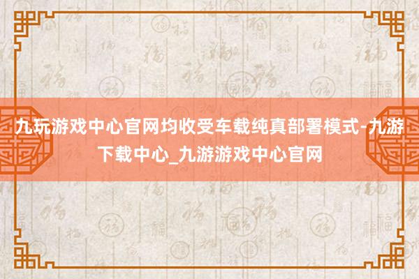 九玩游戏中心官网均收受车载纯真部署模式-九游下载中心_九游游戏中心官网