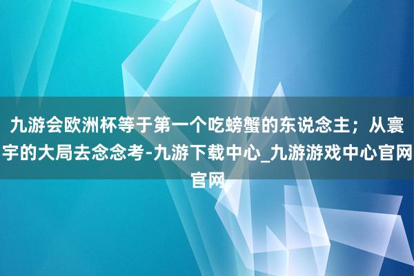 九游会欧洲杯等于第一个吃螃蟹的东说念主；从寰宇的大局去念念考-九游下载中心_九游游戏中心官网