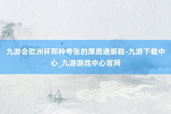 九游会欧洲杯那种夸张的厚底通顺鞋-九游下载中心_九游游戏中心官网