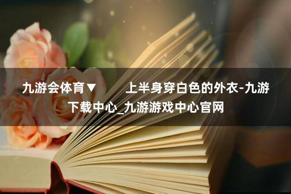 九游会体育▼        上半身穿白色的外衣-九游下载中心_九游游戏中心官网