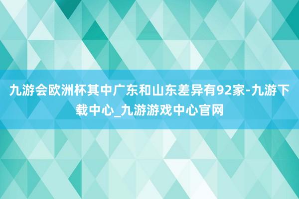 九游会欧洲杯其中广东和山东差异有92家-九游下载中心_九游游戏中心官网