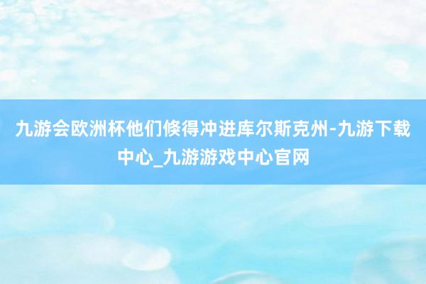 九游会欧洲杯他们倏得冲进库尔斯克州-九游下载中心_九游游戏中心官网