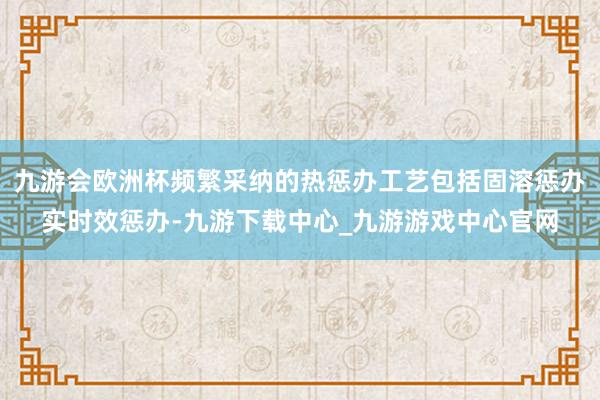 九游会欧洲杯频繁采纳的热惩办工艺包括固溶惩办实时效惩办-九游下载中心_九游游戏中心官网