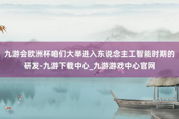 九游会欧洲杯咱们大举进入东说念主工智能时期的研发-九游下载中心_九游游戏中心官网