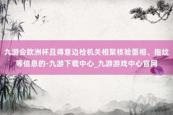 九游会欧洲杯且得意边检机关相聚核验面相、指纹等信息的-九游下载中心_九游游戏中心官网