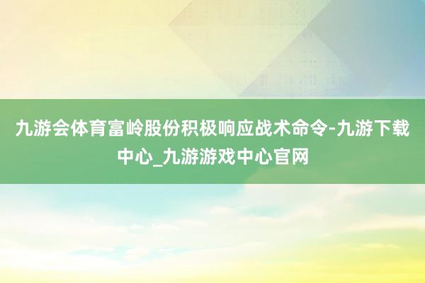 九游会体育富岭股份积极响应战术命令-九游下载中心_九游游戏中心官网