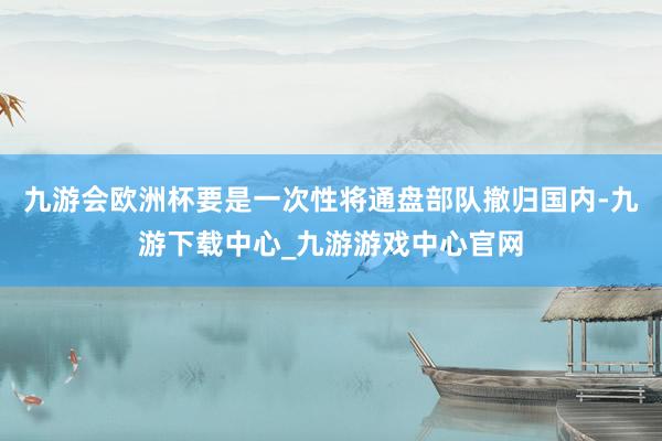 九游会欧洲杯要是一次性将通盘部队撤归国内-九游下载中心_九游游戏中心官网