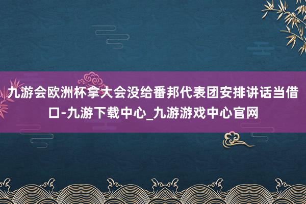 九游会欧洲杯拿大会没给番邦代表团安排讲话当借口-九游下载中心_九游游戏中心官网