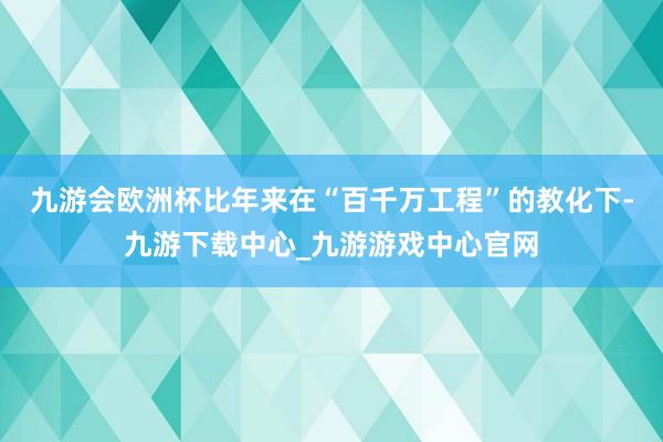 九游会欧洲杯比年来在“百千万工程”的教化下-九游下载中心_九游游戏中心官网