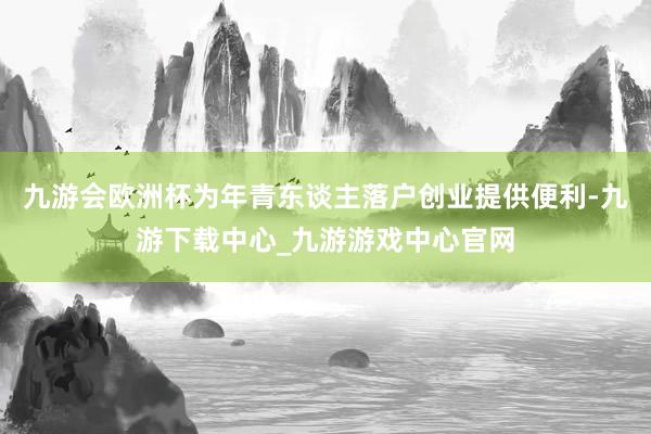 九游会欧洲杯为年青东谈主落户创业提供便利-九游下载中心_九游游戏中心官网