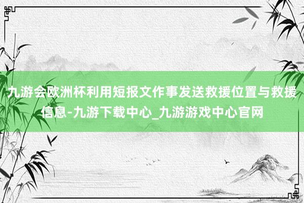 九游会欧洲杯利用短报文作事发送救援位置与救援信息-九游下载中心_九游游戏中心官网