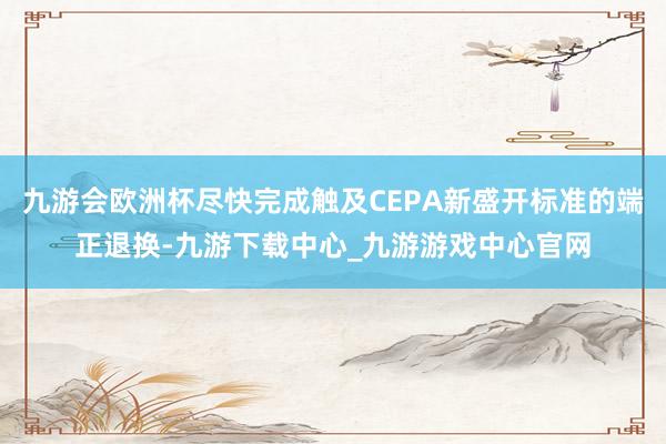 九游会欧洲杯尽快完成触及CEPA新盛开标准的端正退换-九游下载中心_九游游戏中心官网