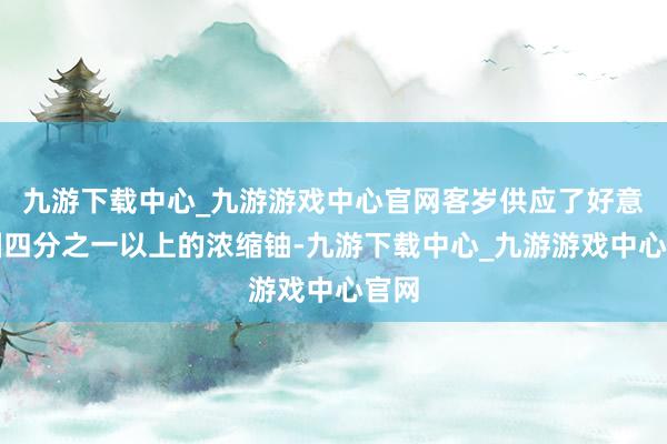 九游下载中心_九游游戏中心官网客岁供应了好意思国四分之一以上的浓缩铀-九游下载中心_九游游戏中心官网