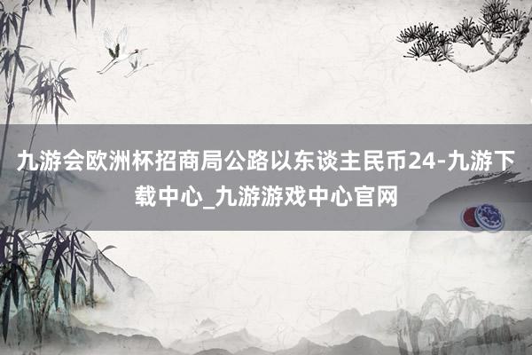 九游会欧洲杯招商局公路以东谈主民币24-九游下载中心_九游游戏中心官网