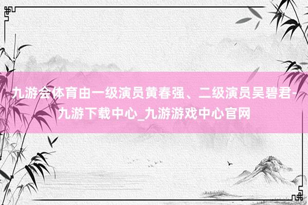 九游会体育由一级演员黄春强、二级演员吴碧君-九游下载中心_九游游戏中心官网