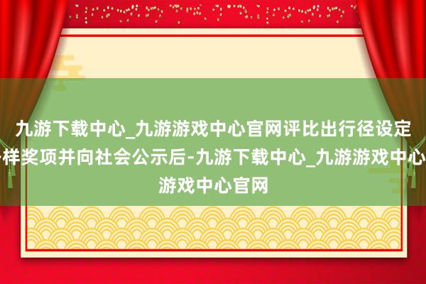 九游下载中心_九游游戏中心官网评比出行径设定的各样奖项并向社会公示后-九游下载中心_九游游戏中心官网