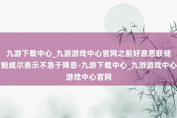 九游下载中心_九游游戏中心官网之前好意思联储主席鲍威尔表示不急于降息-九游下载中心_九游游戏中心官网