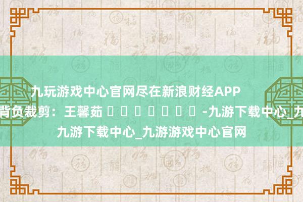 九玩游戏中心官网尽在新浪财经APP            						背负裁剪：王馨茹 							-九游下载中心_九游游戏中心官网