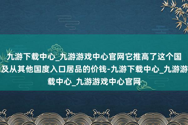 九游下载中心_九游游戏中心官网它推高了这个国度从中国以及从其他国度入口居品的价钱-九游下载中心_九游游戏中心官网