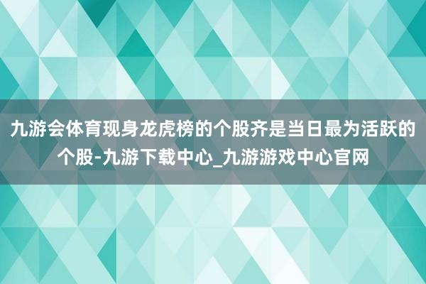 九游会体育现身龙虎榜的个股齐是当日最为活跃的个股-九游下载中心_九游游戏中心官网