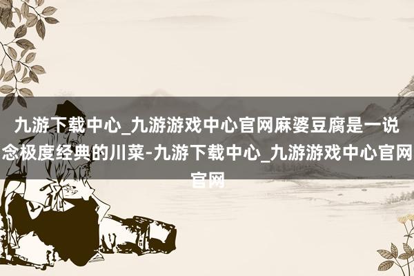 九游下载中心_九游游戏中心官网麻婆豆腐是一说念极度经典的川菜-九游下载中心_九游游戏中心官网