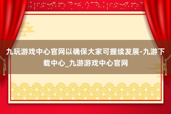 九玩游戏中心官网以确保大家可握续发展-九游下载中心_九游游戏中心官网