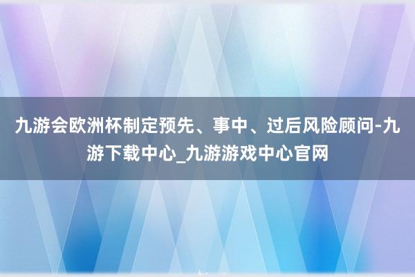 九游会欧洲杯制定预先、事中、过后风险顾问-九游下载中心_九游游戏中心官网