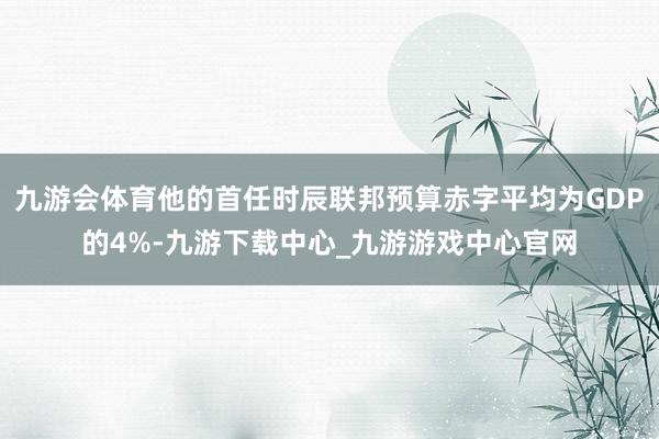 九游会体育他的首任时辰联邦预算赤字平均为GDP的4%-九游下载中心_九游游戏中心官网