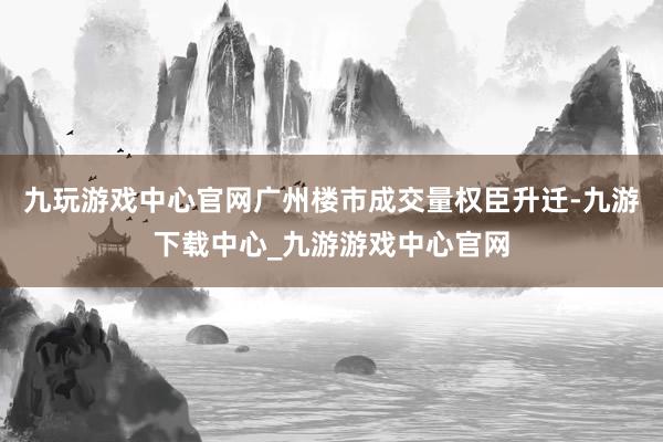 九玩游戏中心官网广州楼市成交量权臣升迁-九游下载中心_九游游戏中心官网