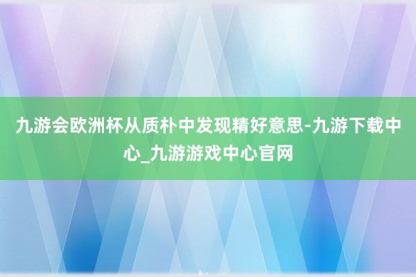 九游会欧洲杯从质朴中发现精好意思-九游下载中心_九游游戏中心官网