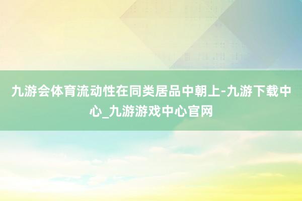 九游会体育流动性在同类居品中朝上-九游下载中心_九游游戏中心官网