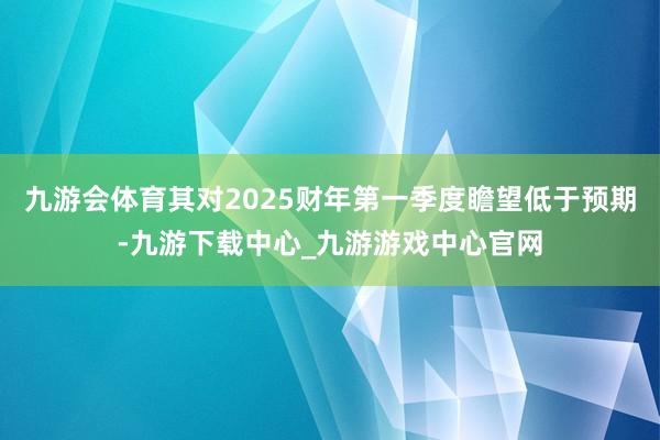 九游会体育其对2025财年第一季度瞻望低于预期-九游下载中心_九游游戏中心官网