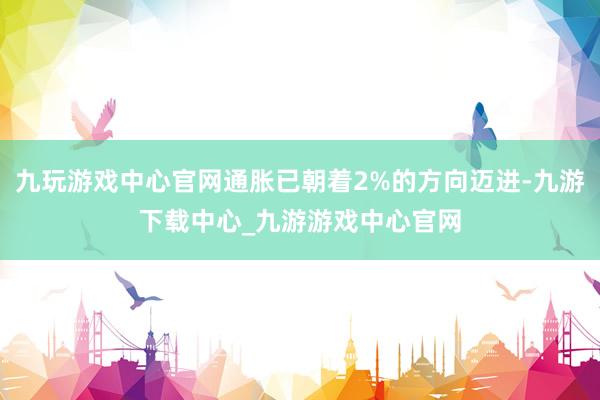 九玩游戏中心官网通胀已朝着2%的方向迈进-九游下载中心_九游游戏中心官网