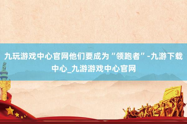 九玩游戏中心官网他们要成为“领跑者”-九游下载中心_九游游戏中心官网