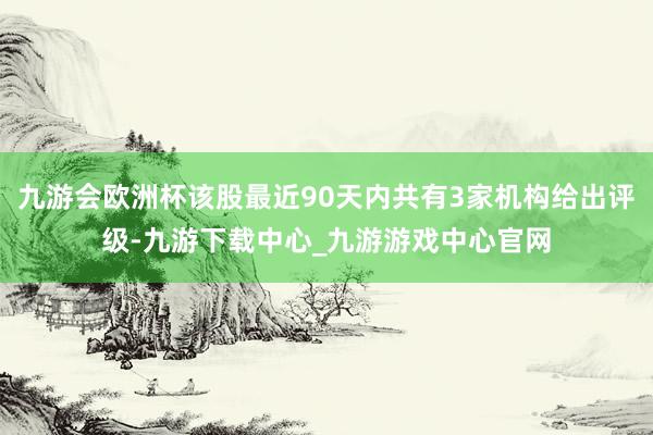 九游会欧洲杯该股最近90天内共有3家机构给出评级-九游下载中心_九游游戏中心官网