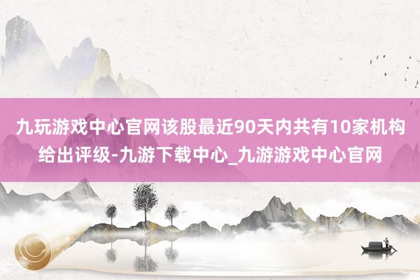 九玩游戏中心官网该股最近90天内共有10家机构给出评级-九游下载中心_九游游戏中心官网