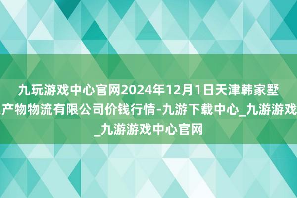 九玩游戏中心官网2024年12月1日天津韩家墅海吉星农产物物流有限公司价钱行情-九游下载中心_九游游戏中心官网