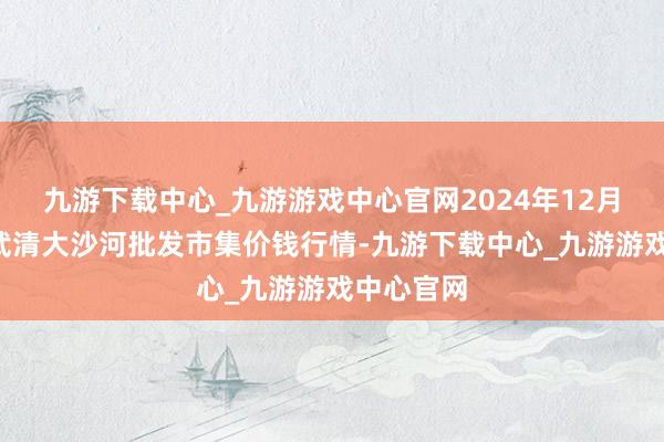 九游下载中心_九游游戏中心官网2024年12月1日天津武清大沙河批发市集价钱行情-九游下载中心_九游游戏中心官网