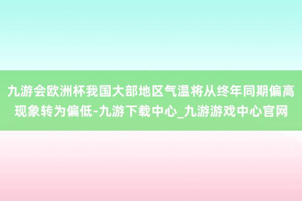 九游会欧洲杯我国大部地区气温将从终年同期偏高现象转为偏低-九游下载中心_九游游戏中心官网