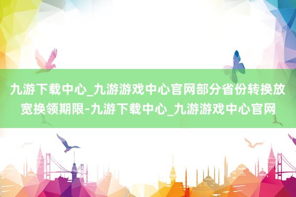 九游下载中心_九游游戏中心官网部分省份转换放宽换领期限-九游下载中心_九游游戏中心官网