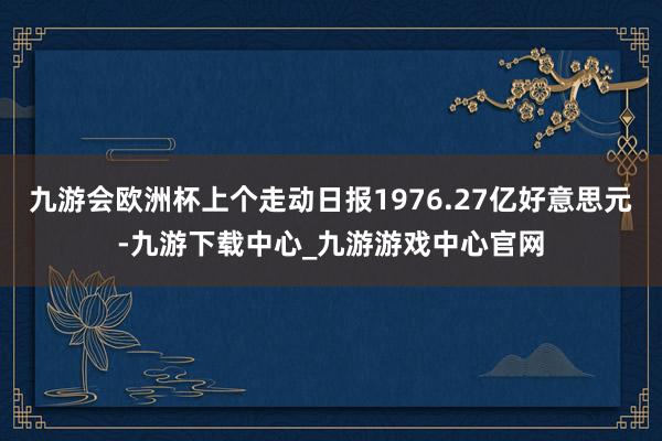 九游会欧洲杯上个走动日报1976.27亿好意思元-九游下载中心_九游游戏中心官网