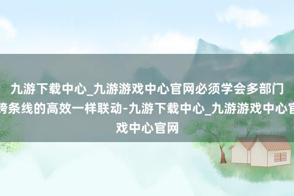 九游下载中心_九游游戏中心官网必须学会多部门、跨条线的高效一样联动-九游下载中心_九游游戏中心官网