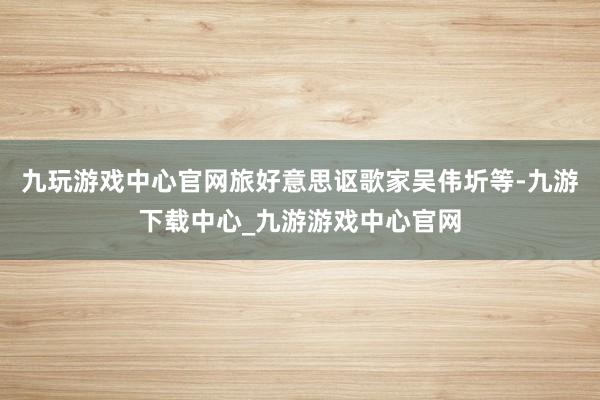 九玩游戏中心官网旅好意思讴歌家吴伟圻等-九游下载中心_九游游戏中心官网