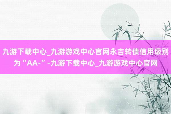 九游下载中心_九游游戏中心官网永吉转债信用级别为“AA-”-九游下载中心_九游游戏中心官网