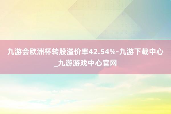 九游会欧洲杯转股溢价率42.54%-九游下载中心_九游游戏中心官网