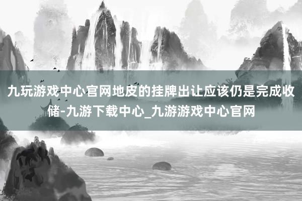 九玩游戏中心官网地皮的挂牌出让应该仍是完成收储-九游下载中心_九游游戏中心官网